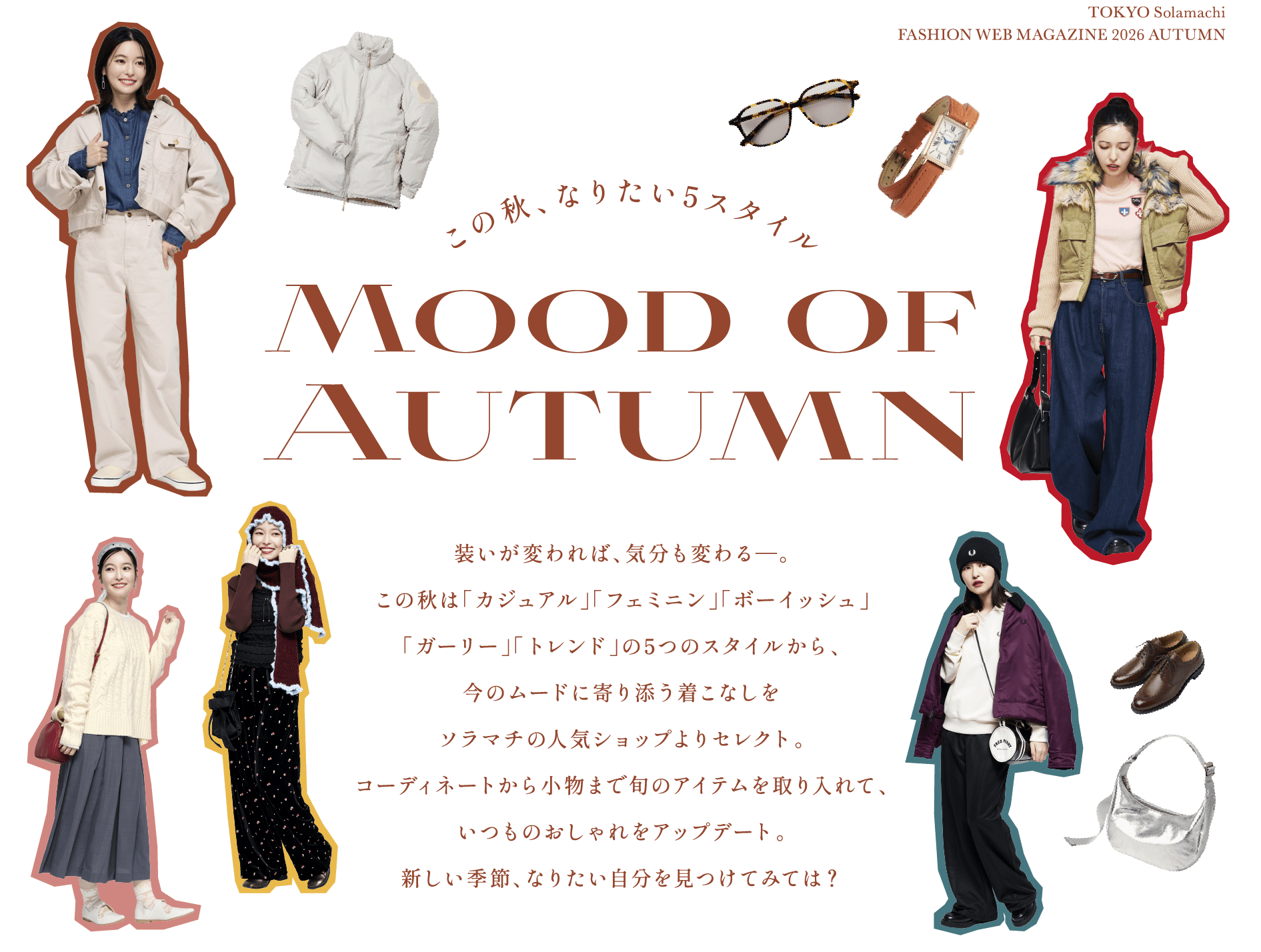 この秋、なりたい5スタイル Mood of Autumn 装いが変われば、気分も変わる―。この秋は「カジュアル」「フェミニン」「ボーイッシュ」「ガーリー」「トレンド」の5つのスタイルから、今のムードに寄り添う着こなしをソラマチの人気ショップよりセレクト。コーディネートから小物まで旬のアイテムを取り入れて、いつものおしゃれをアップデート。新しい季節、なりたい自分を見つけてみては？