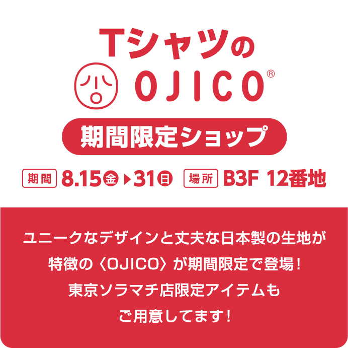 TシャツのOJICO 期間限定ショップ　[期間]8.15(金)から31(日)まで [場所]B3F 12番地　ユニークなデザインと丈夫な日本製の生地が特徴の〈OJICO〉が期間限定で登場!東京ソラマチ店限定アイテムもご用意してます!